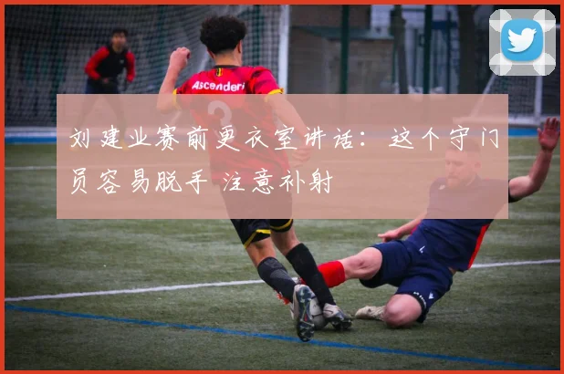 刘建业赛前更衣室讲话：这个守门员容易脱手 注意补射