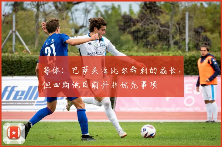 每体：巴萨关注比尔希利的成长，但回购他目前并非优先事项