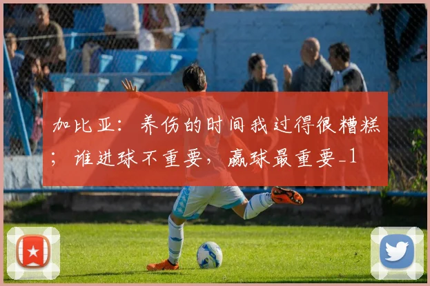 加比亚：养伤的时间我过得很糟糕；谁进球不重要，赢球最重要_1