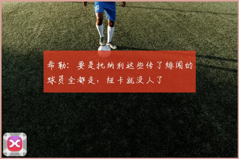 希勒：要是托纳利这些传了绯闻的球员全都走，纽卡就没人了