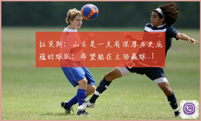 拉莫斯：山东是一支有深厚历史底蕴的球队；希望能在主场赢球_1