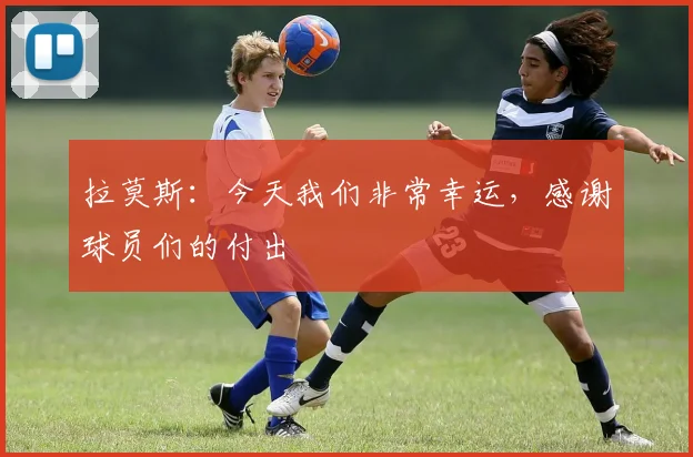 拉莫斯：今天我们非常幸运，感谢球员们的付出